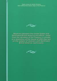 Relations between the United States and Northwest British America microform : letter from the secretary of the Treasury, in answer to a resolution of the House of 20th May last on the subject of relations with Northwest British America, "particularly