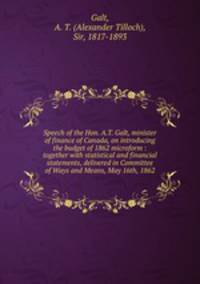 Speech of the Hon. A.T. Galt, minister of finance of Canada, on introducing the budget of 1862 microform : together with statistical and financial statements, delivered in Committee of Ways and Means, May 16th, 1862