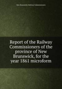 Report of the Railway Commissioners of the province of New Brunswick, for the year 1861 microform