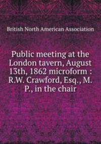 Public meeting at the London tavern, August 13th, 1862 microform : R.W. Crawford, Esq., M.P., in the chair
