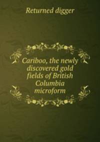 Cariboo, the newly discovered gold fields of British Columbia microform