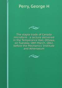 The staple trade of Canada microform : a lecture delivered in the Temperance Hall, Ottawa, on Tuesday, 18th March, 1862, before the Mechanics