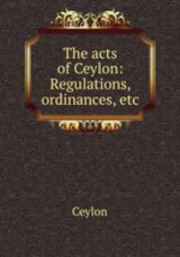 The acts of Ceylon: Regulations, ordinances, etc