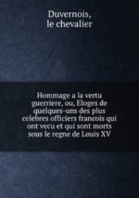 Hommage a la vertu guerriere, ou, Eloges de quelques-uns des plus celebres officiers francois qui ont vecu et qui sont morts sous le regne de Louis XV