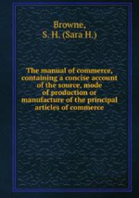 The manual of commerce, containing a concise account of the source, mode of production or manufacture of the principal articles of commerce