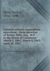 Colonial military expenditure microform : three speeches of Arthur Mills, Esq., M.P. in the House of Commons: March 5, 1861; March 4, 1862; & April 28, 1863