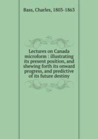 Lectures on Canada microform : illustrating its present position, and shewing forth its onward progress, and predictive of its future destiny