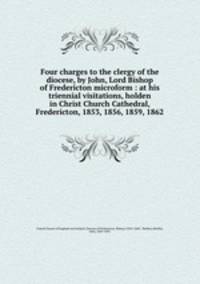 Four charges to the clergy of the diocese, by John, Lord Bishop of Fredericton microform : at his triennial visitations, holden in Christ Church Cathedral, Fredericton, 1853, 1856, 1859, 1862