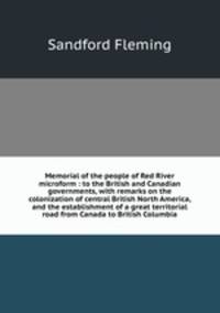Memorial of the people of Red River microform : to the British and Canadian governments, with remarks on the colonization of central British North America, and the establishment of a great territorial road from Canada to British Columbia