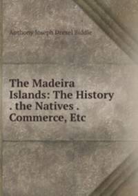 The Madeira Islands: The History . the Natives . Commerce, Etc.