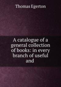 A catalogue of a general collection of books: in every branch of useful and .