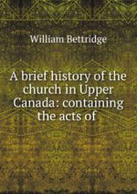 A brief history of the church in Upper Canada: containing the acts of .
