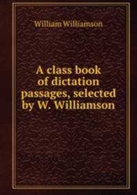 A class book of dictation passages, selected by W. Williamson