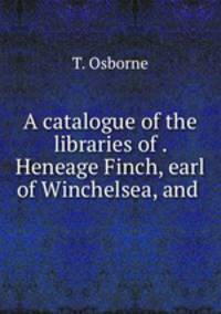 A catalogue of the libraries of . Heneage Finch, earl of Winchelsea, and .