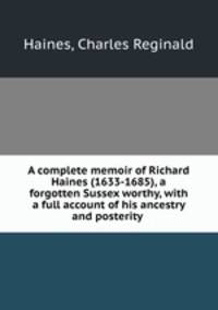A complete memoir of Richard Haines (1633-1685), a forgotten Sussex worthy, with a full account of his ancestry and posterity .