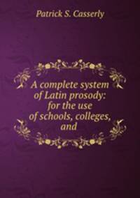 A complete system of Latin prosody: for the use of schools, colleges, and .