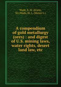 A compendium of gold metallurgy (ores) : and digest of U.S. mining laws, water rights, desert land law, etc.