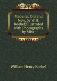 Madeira: Old and New, by W.H.Koebel;illustrated with Photographs by Miss .