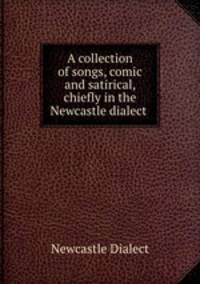 A collection of songs, comic and satirical, chiefly in the Newcastle dialect .