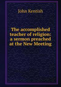 The accomplished teacher of religion: a sermon preached at the New Meeting .
