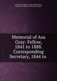 Memorial of Asa Gray: Fellow, 1841 to 1888. Corresponding Secretary, 1844 to .