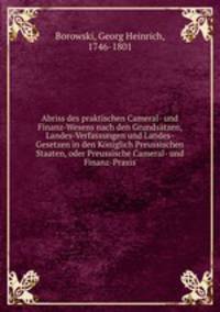 Abriss des praktischen Cameral- und Finanz-Wesens nach den Grundsatzen, Landes-Verfassungen und Landes-Gesetzen in den Koniglich Preussischen Staaten, oder Preussische Cameral- und Finanz-Praxis