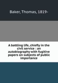 A battling life, chiefly in the civil service : an autobiography with fugitive papers on subjects of public importance