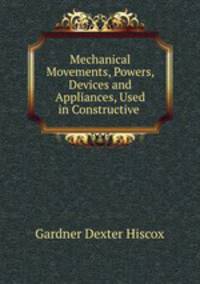 Mechanical Movements, Powers, Devices and Appliances, Used in Constructive .