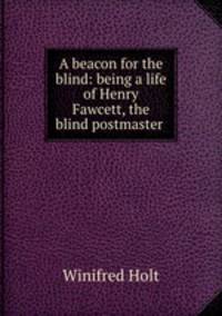 A beacon for the blind: being a life of Henry Fawcett, the blind postmaster .
