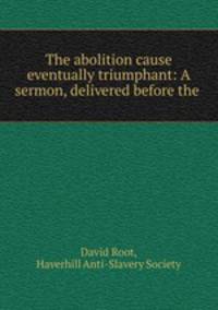 The abolition cause eventually triumphant: A sermon, delivered before the .