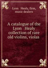 A catalogue of the Lyon & Healy collection of rare old violins, violas .