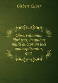 Observationum libri tres, in quibus multi auctorum loci qua explicantur, qua .