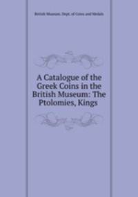 A Catalogue of the Greek Coins in the British Museum: The Ptolomies, Kings .