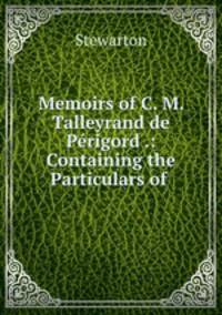 Memoirs of C. M. Talleyrand de Perigord .: Containing the Particulars of .
