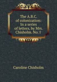 The A.B.C. of colonization: In a series of letters, by Mrs. Chisholm. No. I .