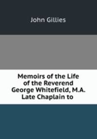 Memoirs of the Life of the Reverend George Whitefield, M.A. Late Chaplain to .