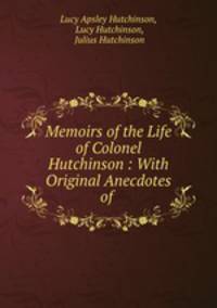 Memoirs of the Life of Colonel Hutchinson : With Original Anecdotes of .