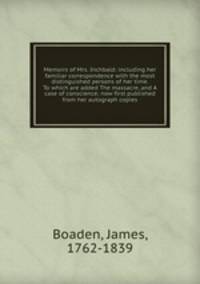 Memoirs of Mrs. Inchbald: including her familiar correspondence with the most distinguished persons of her time. To which are added The massacre, and A case of conscience; now first published from her autograph copies