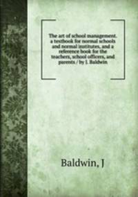 The art of school management. a textbook for normal schools and normal institutes, and a reference book for the teachers, school officers, and parents / by J. Baldwin