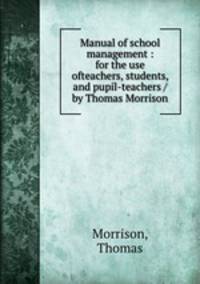 Manual of school management : for the use ofteachers, students, and pupil-teachers / by Thomas Morrison