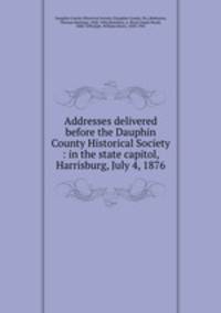 Addresses delivered before the Dauphin County Historical Society : in the state capitol, Harrisburg, July 4, 1876