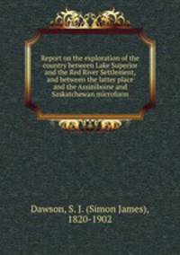 Report on the exploration of the country between Lake Superior and the Red River Settlement, and between the latter place and the Assiniboine and Saskatchewan microform