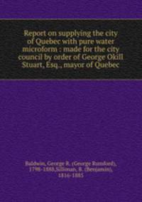 Report on supplying the city of Quebec with pure water microform : made for the city council by order of George Okill Stuart, Esq., mayor of Quebec