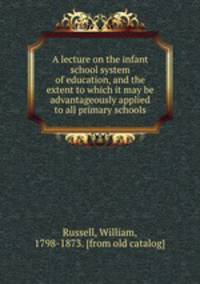 A lecture on the infant school system of education, and the extent to which it may be advantageously applied to all primary schools