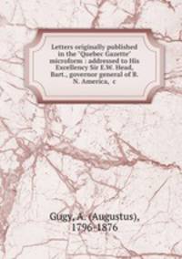 Letters originally published in the "Quebec Gazette" microform : addressed to His Excellency Sir E.W. Head, Bart., governor general of B. N. America, &c.