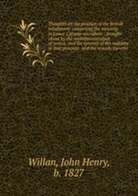 Thoughts on the position of the British inhabitants composing the minority in Lower Canada microform : brought about by the maladministration of justice, and the tyranny of the majority in that province; and the remedy therefor