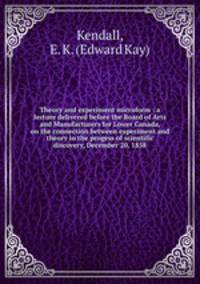 Theory and experiment microform : a lecture delivered before the Board of Arts and Manufacturers for Lower Canada, on the connection between experiment and theory in the progess of scientific discovery, December 20, 1858