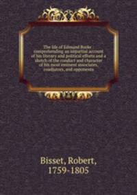 The life of Edmund Burke : comprehending an impartial account of his literary and political efforts and a sketch of the conduct and character of his most eminent associates, coadjutors, and opponents