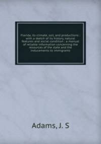 Florida, its climate, soil, and productions : with a sketch of its history, natural features and social condition : a manual of reliable information concerning the resources of the state and the inducements to immigrants