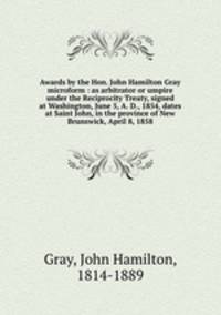Awards by the Hon. John Hamilton Gray microform : as arbitrator or umpire under the Reciprocity Treaty, signed at Washington, June 5, A. D., 1854, dates at Saint John, in the province of New Brunswick, April 8, 1858